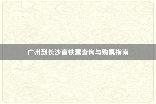 广州到长沙高铁票查询与购票指南