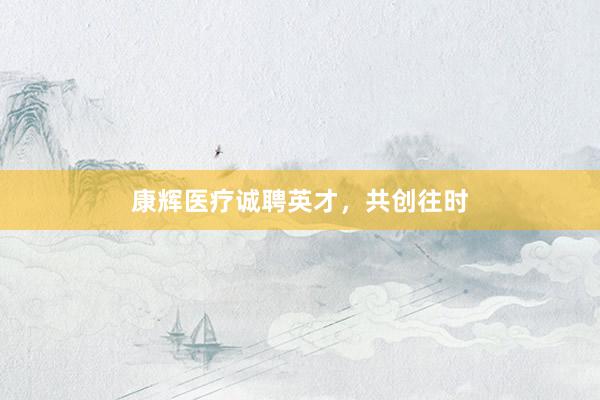 康辉医疗诚聘英才，共创往时
